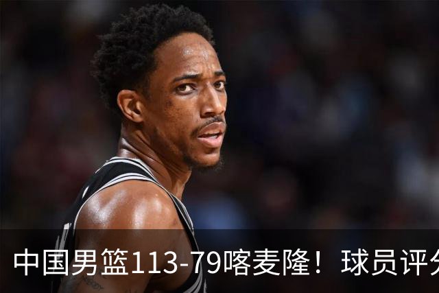 中国男篮113-79喀麦隆！球员评分：4人满分，4人良好，3人合格