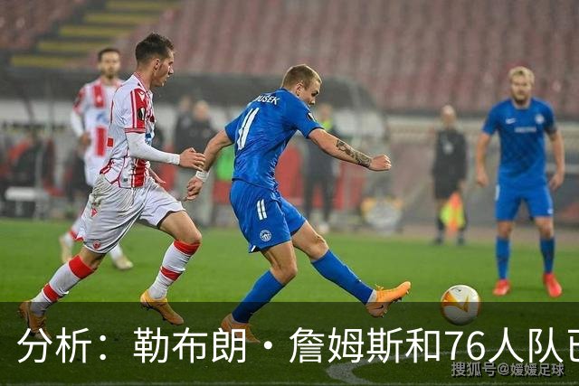 分析：勒布朗·詹姆斯和76人队已成尼克斯重返NBA总决赛最大障碍