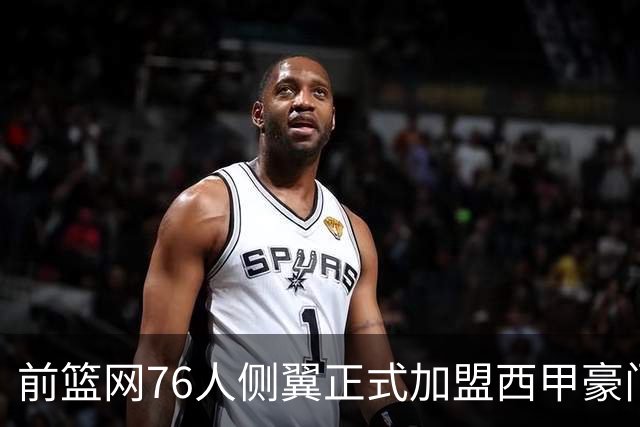 前篮网76人侧翼正式加盟西甲豪门，这或将成为他职业生涯的重要转折点
