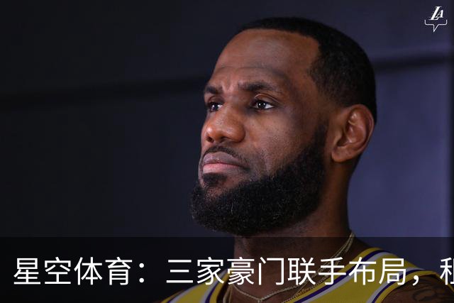 星空体育：三家豪门联手布局，租借背后暗藏惊天棋局！